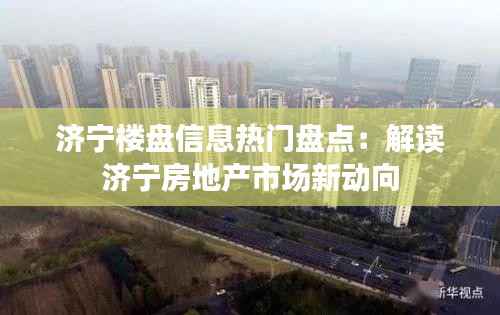 济宁楼盘信息热门盘点：解读济宁房地产市场新动向