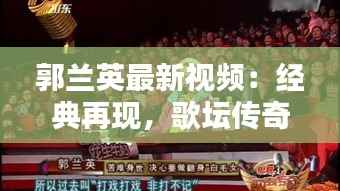 郭兰英最新视频：经典再现，歌坛传奇再焕光彩