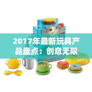 2017年最新玩具产品盘点：创意无限，童趣盎然