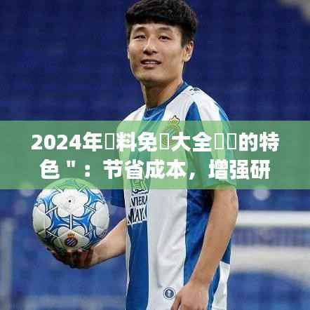 2024年資料免費大全優勢的特色＂：节省成本，增强研究效率