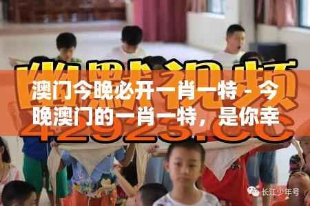 澳门今晚必开一肖一特 - 今晚澳门的一肖一特，是你幸运的开始！