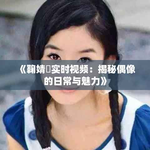 《鞠婧祎实时视频：揭秘偶像的日常与魅力》