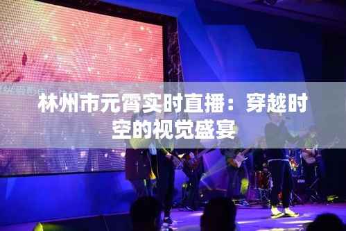 林州市元霄实时直播：穿越时空的视觉盛宴