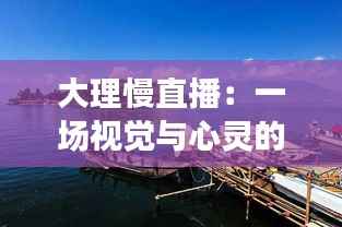 大理慢直播：一场视觉与心灵的慢时光之旅