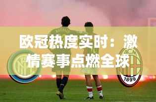 欧冠热度实时：激情赛事点燃全球足球狂热