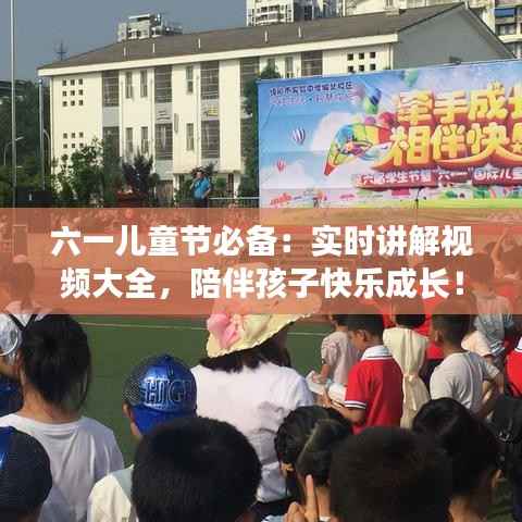 六一儿童节必备：实时讲解视频大全，陪伴孩子快乐成长！