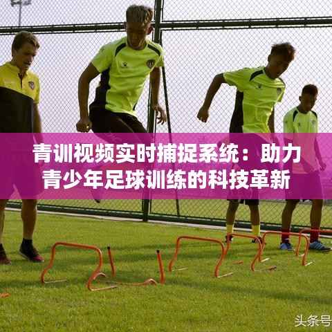 青训视频实时捕捉系统：助力青少年足球训练的科技革新