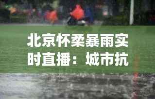 北京怀柔暴雨实时直播：城市抗洪的英勇瞬间
