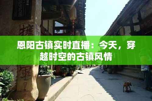 恩阳古镇实时直播：今天，穿越时空的古镇风情