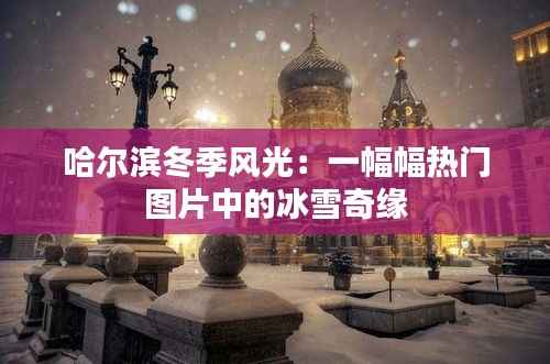 哈尔滨冬季风光：一幅幅热门图片中的冰雪奇缘