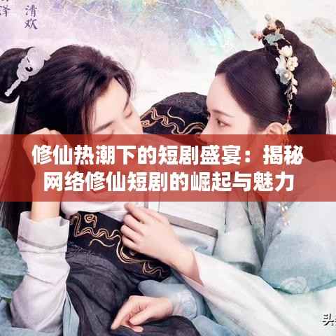 修仙热潮下的短剧盛宴：揭秘网络修仙短剧的崛起与魅力