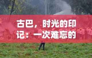 古巴，时光的印记：一次难忘的热门游记
