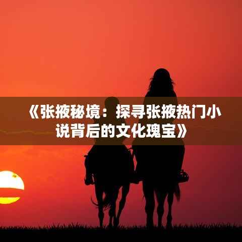 《张掖秘境：探寻张掖热门小说背后的文化瑰宝》