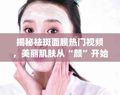 揭秘祛斑面膜热门视频，美丽肌肤从“颜”开始！
