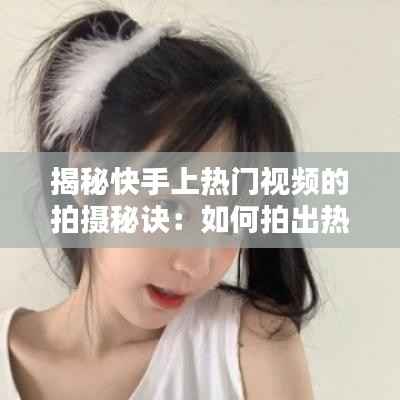揭秘快手上热门视频的拍摄秘诀：如何拍出热门内容