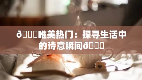 💖唯美热门：探寻生活中的诗意瞬间💖
