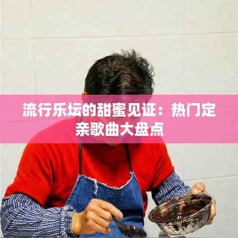 流行乐坛的甜蜜见证：热门定亲歌曲大盘点