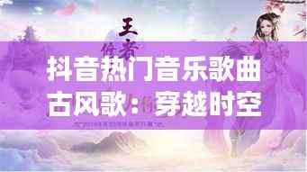 抖音热门音乐歌曲古风歌：穿越时空的旋律之旅