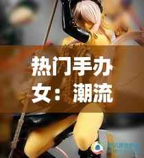 热门手办女：潮流文化中的收藏艺术