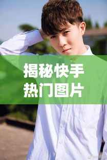揭秘快手热门图片的秘密：如何让你的照片脱颖而出