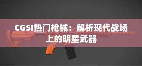 CGSI热门枪械：解析现代战场上的明星武器