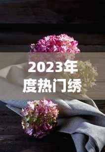 2023年度热门绣球盘点：色彩斑斓，花艺新宠