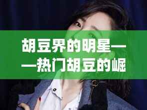 胡豆界的明星——热门胡豆的崛起与魅力