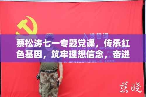 蔡松涛七一专题党课，传承红色基因，筑牢理想信念，奋进新时代