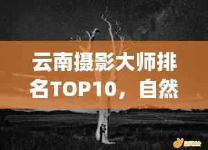 云南摄影大师排名TOP10，自然之美的镜头捕捉者