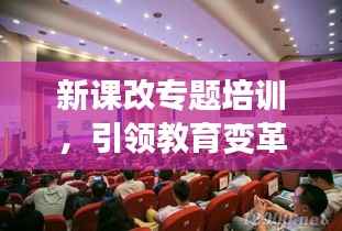 新课改专题培训，引领教育变革，塑造未来教育新航标