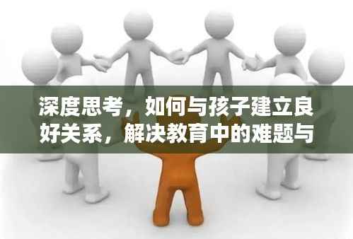 深度思考，如何与孩子建立良好关系，解决教育中的难题与挑战