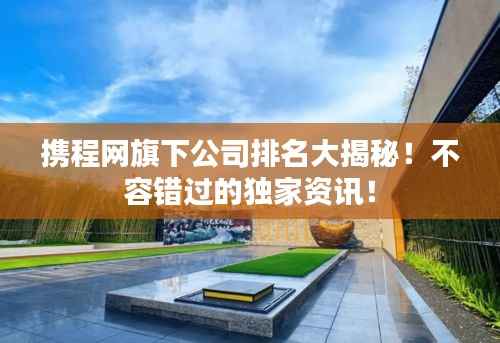 携程网旗下公司排名大揭秘！不容错过的独家资讯！