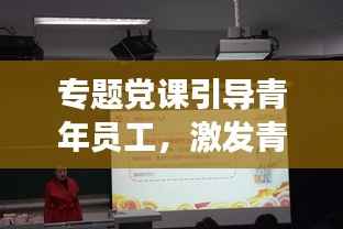 专题党课引导青年员工，激发青春活力共筑中国梦梦想之旅