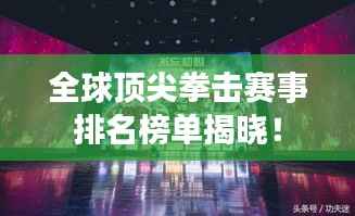 全球顶尖拳击赛事排名榜单揭晓！