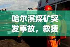 哈尔滨煤矿突发事故，救援进展与事故深度反思