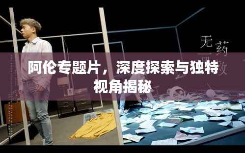 阿伦专题片，深度探索与独特视角揭秘