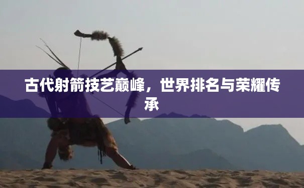 古代射箭技艺巅峰，世界排名与荣耀传承