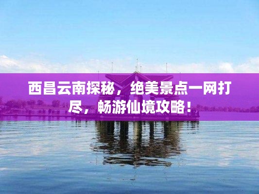 西昌云南探秘，绝美景点一网打尽，畅游仙境攻略！