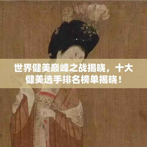 世界健美巅峰之战揭晓，十大健美选手排名榜单揭晓！