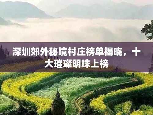 深圳郊外秘境村庄榜单揭晓，十大璀璨明珠上榜