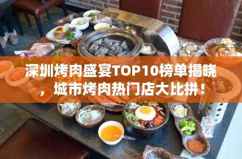 深圳烤肉盛宴TOP10榜单揭晓，城市烤肉热门店大比拼！