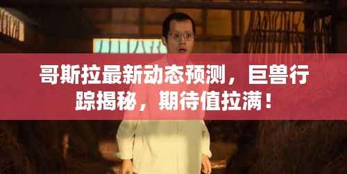 哥斯拉最新动态预测，巨兽行踪揭秘，期待值拉满！