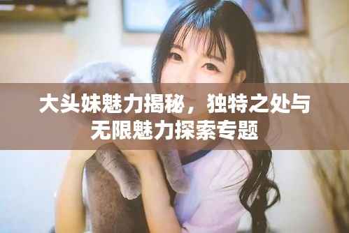 大头妹魅力揭秘，独特之处与无限魅力探索专题