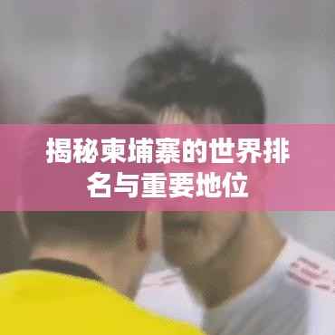 揭秘柬埔寨的世界排名与重要地位