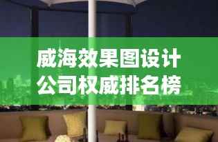 威海效果图设计公司权威排名榜单，专业设计实力一览无余！
